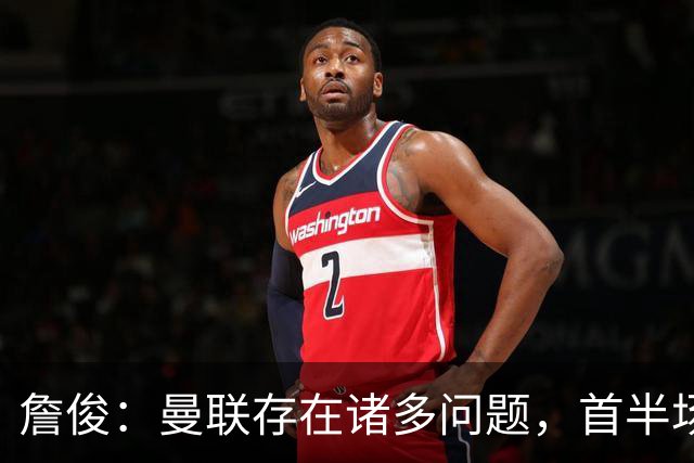 詹俊：曼联存在诸多问题，首半场热情不足，中场组织亟待提升